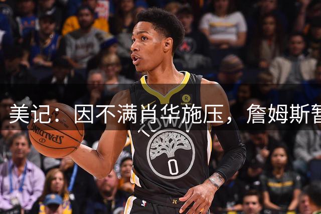 美记：因不满肖华施压，詹姆斯暂缓公布下一站的决定！
